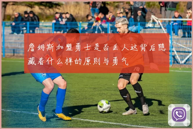 詹姆斯加盟勇士是否丢人这背后隐藏着什么样的原则与勇气