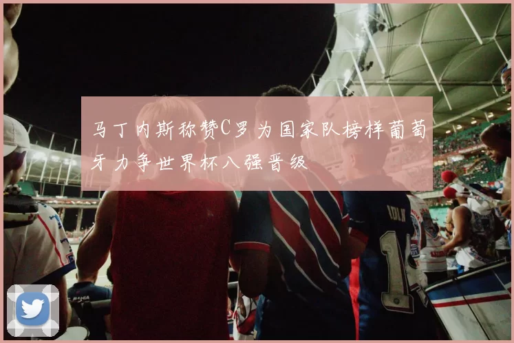 马丁内斯称赞C罗为国家队榜样葡萄牙力争世界杯八强晋级