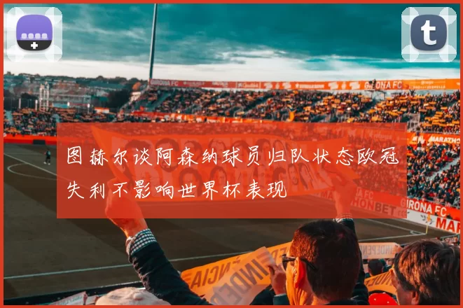 图赫尔谈阿森纳球员归队状态欧冠失利不影响世界杯表现