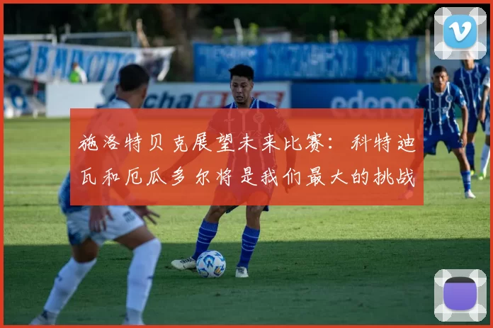 施洛特贝克展望未来比赛：科特迪瓦和厄瓜多尔将是我们最大的挑战