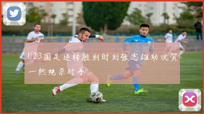 U23国足逆转胜利时刻张志雄助攻贺一然绝杀对手