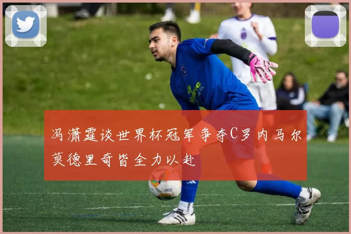 冯潇霆谈世界杯冠军争夺C罗内马尔莫德里奇皆全力以赴