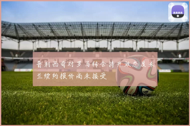 普利西奇对罗马转会持开放态度米兰续约报价尚未接受