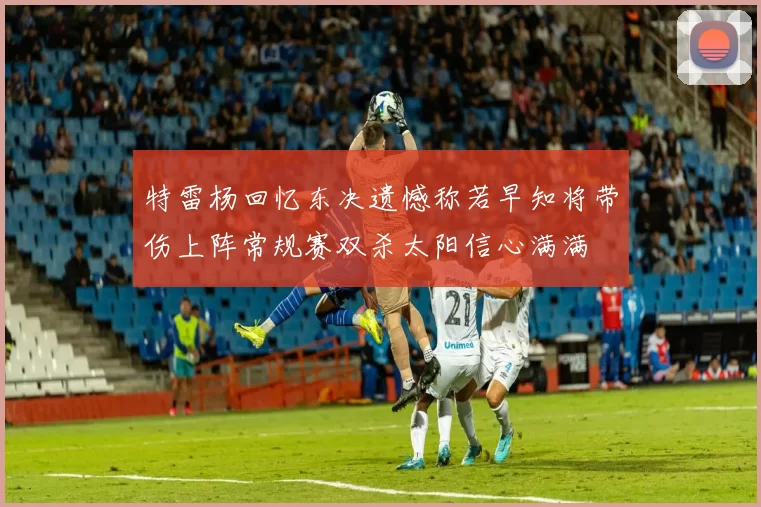 特雷杨回忆东决遗憾称若早知将带伤上阵常规赛双杀太阳信心满满