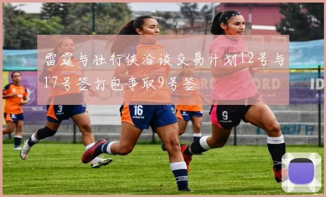 雷霆与独行侠洽谈交易计划12号与17号签打包争取9号签