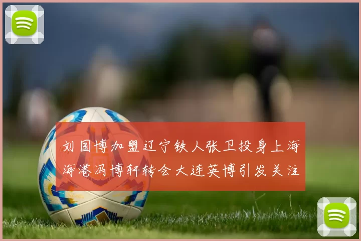 刘国博加盟辽宁铁人张卫投身上海海港冯博轩转会大连英博引发关注