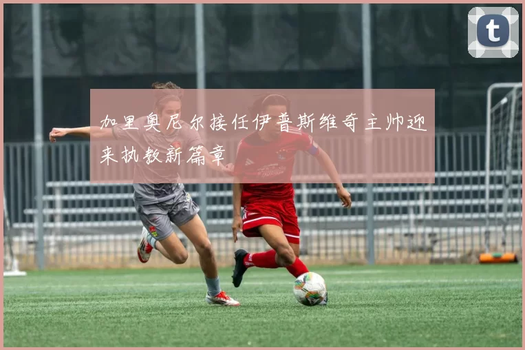 加里奥尼尔接任伊普斯维奇主帅迎来执教新篇章